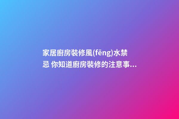 家居廚房裝修風(fēng)水禁忌 你知道廚房裝修的注意事項(xiàng)嗎
